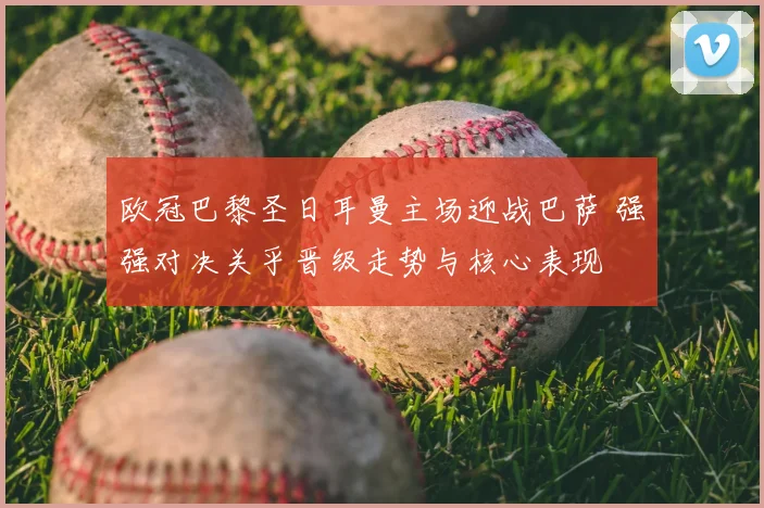 欧冠巴黎圣日耳曼主场迎战巴萨 强强对决关乎晋级走势与核心表现