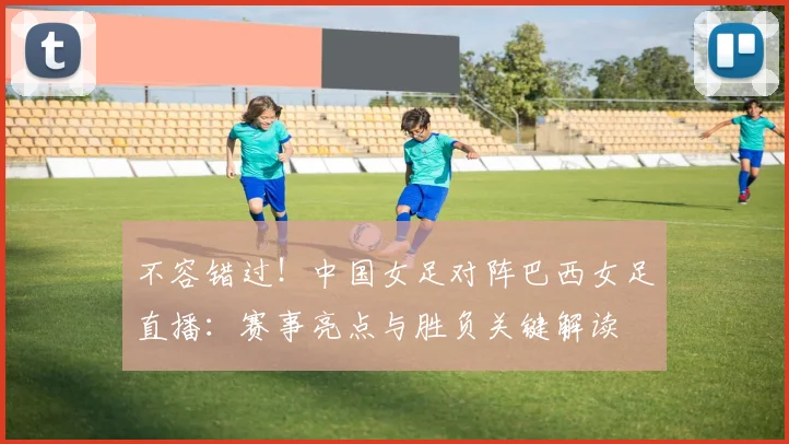 不容错过！中国女足对阵巴西女足直播：赛事亮点与胜负关键解读