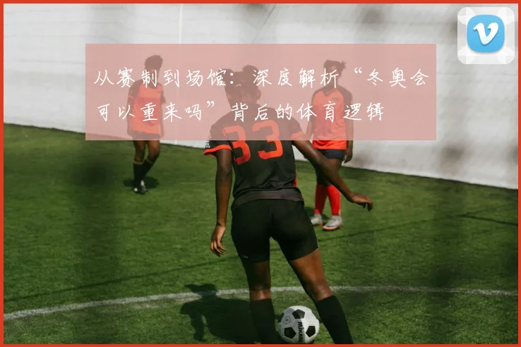 从赛制到场馆：深度解析“冬奥会可以重来吗”背后的体育逻辑