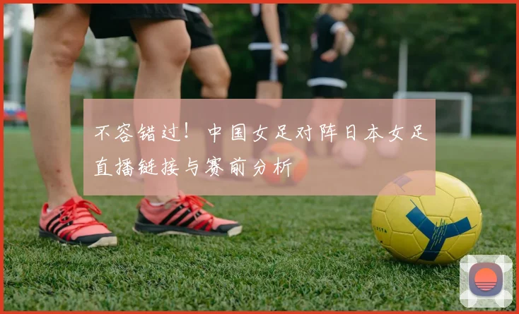 不容错过！中国女足对阵日本女足直播链接与赛前分析