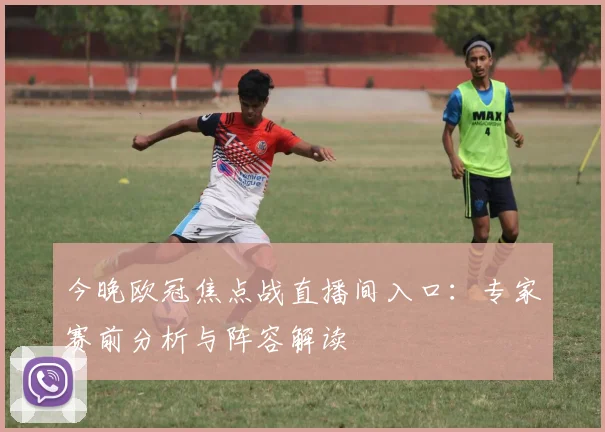 今晚欧冠焦点战直播间入口：专家赛前分析与阵容解读