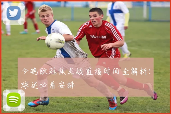 今晚欧冠焦点战直播时间全解析：球迷必看安排