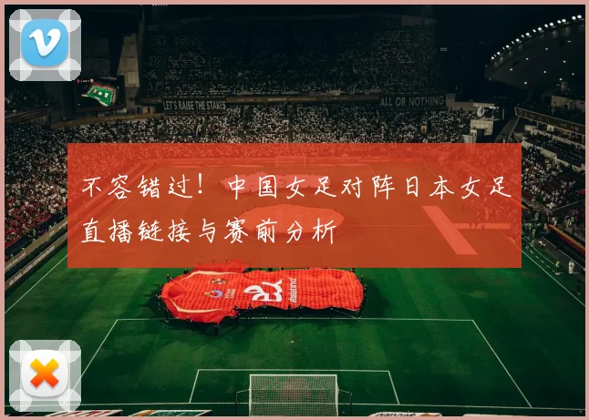 不容错过！中国女足对阵日本女足直播链接与赛前分析