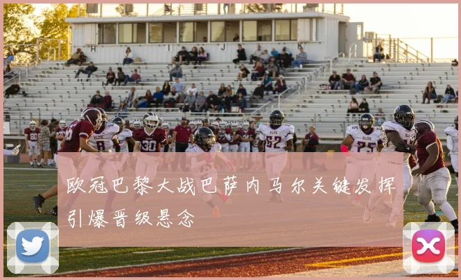 欧冠巴黎大战巴萨内马尔关键发挥引爆晋级悬念