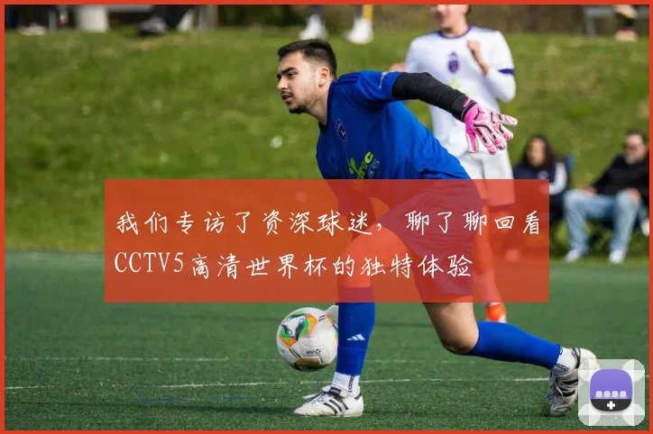 我们专访了资深球迷，聊了聊回看CCTV5高清世界杯的独特体验