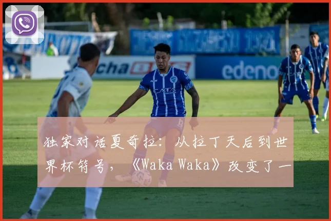 独家对话夏奇拉：从拉丁天后到世界杯符号，《Waka Waka》改变了一切