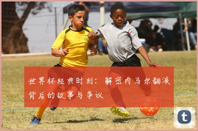 世界杯经典时刻：解密内马尔翻滚背后的故事与争议