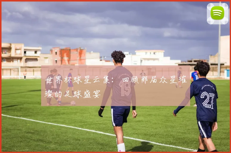 世界杯球星云集：回顾那届众星璀璨的足球盛宴