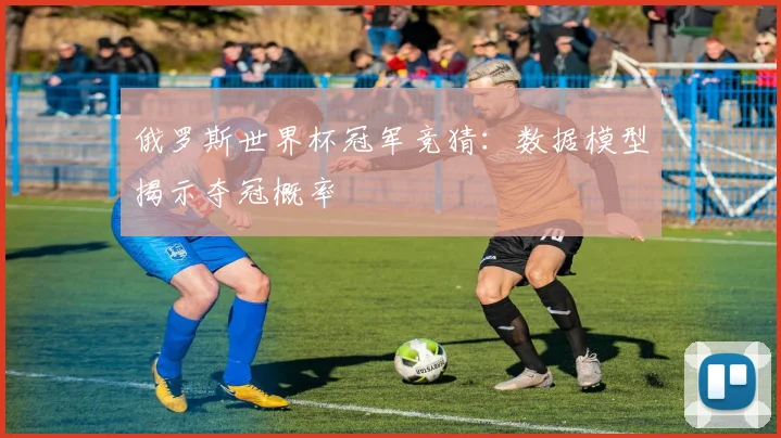 俄罗斯世界杯冠军竞猜:数据模型揭示夺冠概率