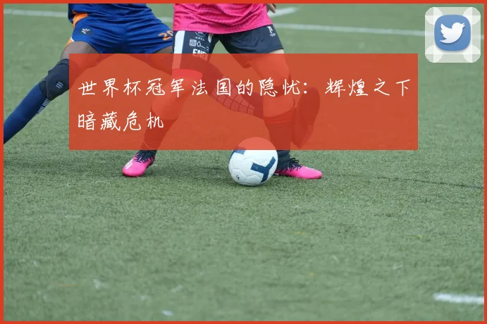 世界杯冠军法国的隐忧:辉煌之下暗藏危机