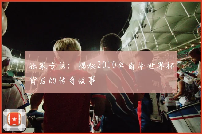 独家专访：揭秘2010年南非世界杯背后的传奇故事