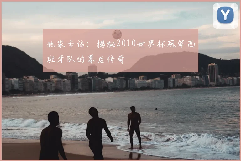独家专访：揭秘2010世界杯冠军西班牙队的幕后传奇